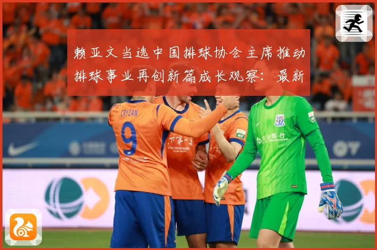 赖亚文当选中国排球协会主席推动排球事业再创新篇成长观察：最新赛事动态与深度分析