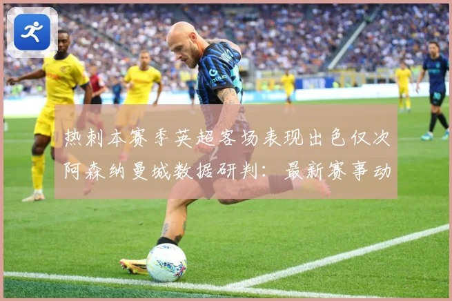 热刺本赛季英超客场表现出色仅次阿森纳曼城数据研判：最新赛事动态与深度分析