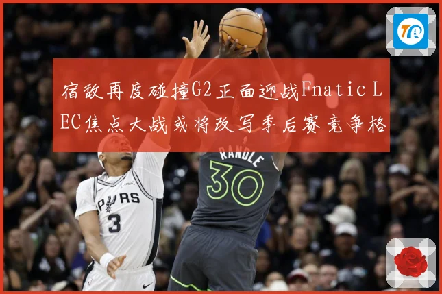 宿敌再度碰撞G2正面迎战Fnatic LEC焦点大战或将改写季后赛竞争格局：最新赛事动态与深度分析