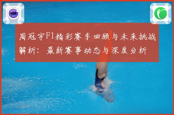 周冠宇F1精彩赛季回顾与未来挑战解析：最新赛事动态与深度分析