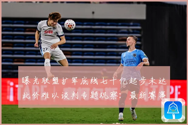 曝光联盟扩军底线七十亿起步未达此价难以谈判专题观察：最新赛事动态与深度分析