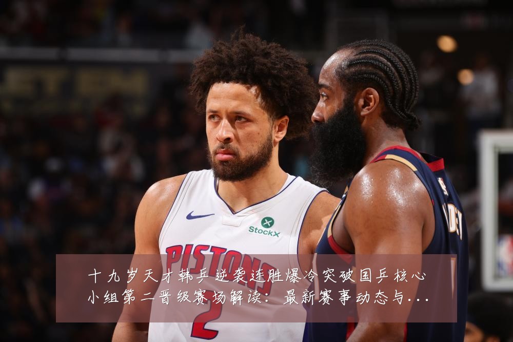 十九岁天才韩乒逆袭连胜爆冷突破国乒核心小组第二晋级赛场解读：最新赛事动态与深度分析