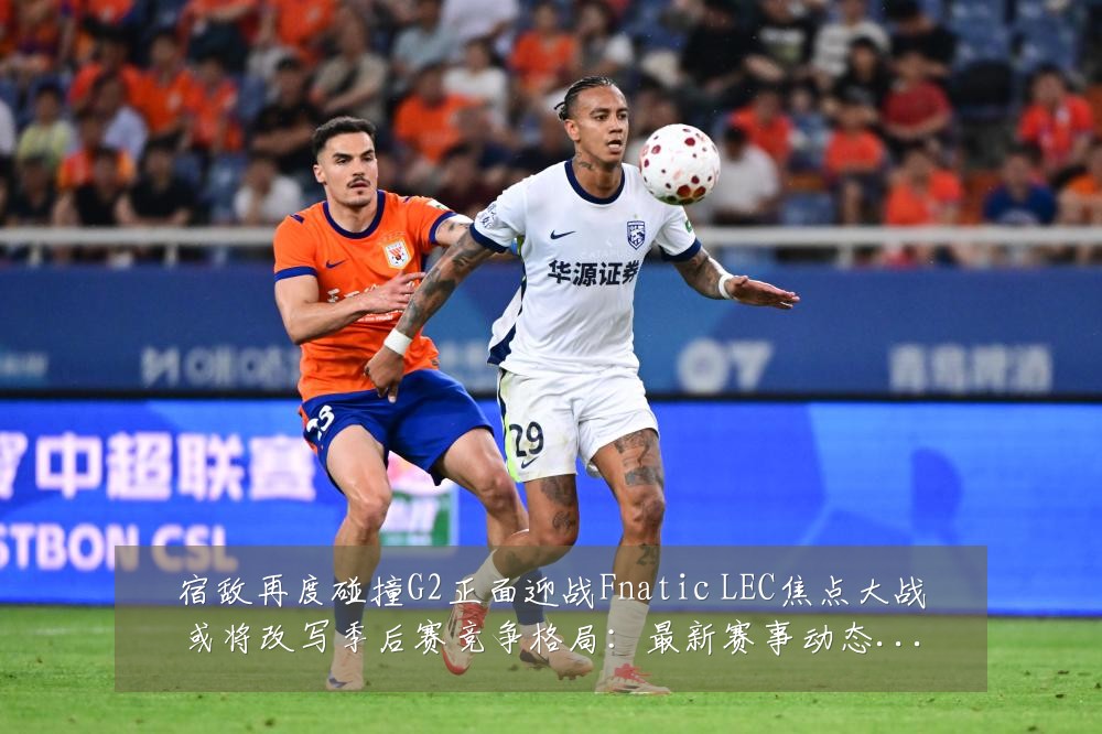 宿敌再度碰撞G2正面迎战Fnatic LEC焦点大战或将改写季后赛竞争格局:最新赛事动态与深度分析