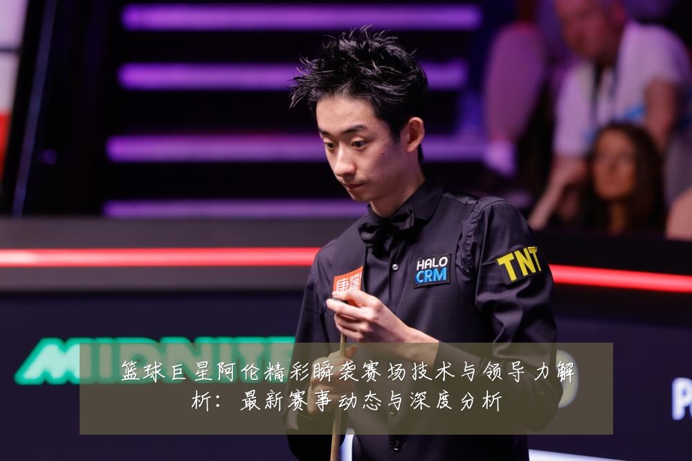 篮球巨星阿伦精彩瞬袭赛场技术与领导力解析：最新赛事动态与深度分析